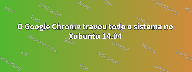 O Google Chrome travou todo o sistema no Xubuntu 14.04