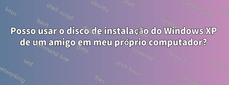 Posso usar o disco de instalação do Windows XP de um amigo em meu próprio computador?