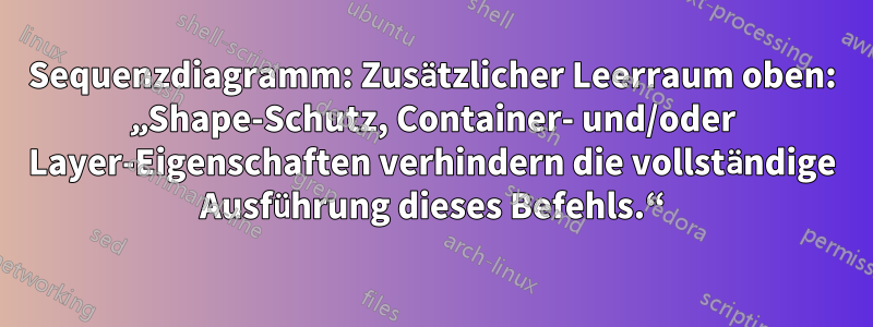 Sequenzdiagramm: Zusätzlicher Leerraum oben: „Shape-Schutz, Container- und/oder Layer-Eigenschaften verhindern die vollständige Ausführung dieses Befehls.“