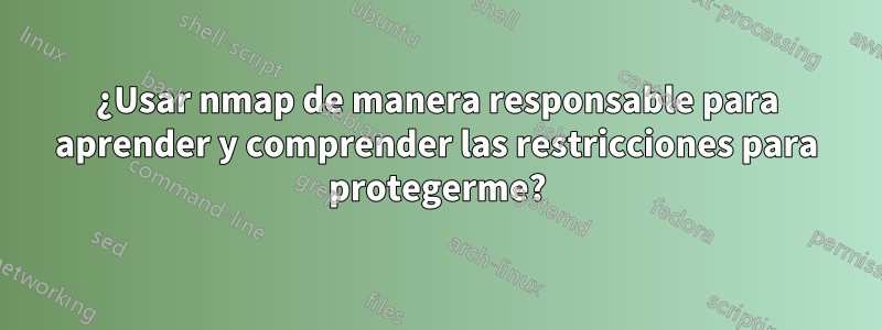 ¿Usar nmap de manera responsable para aprender y comprender las restricciones para protegerme?