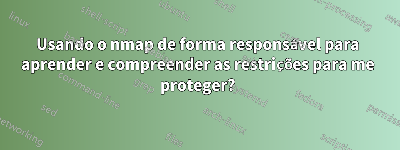 Usando o nmap de forma responsável para aprender e compreender as restrições para me proteger?