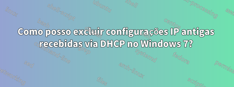 Como posso excluir configurações IP antigas recebidas via DHCP no Windows 7?