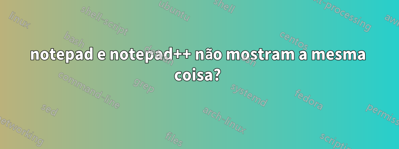 notepad e notepad++ não mostram a mesma coisa?