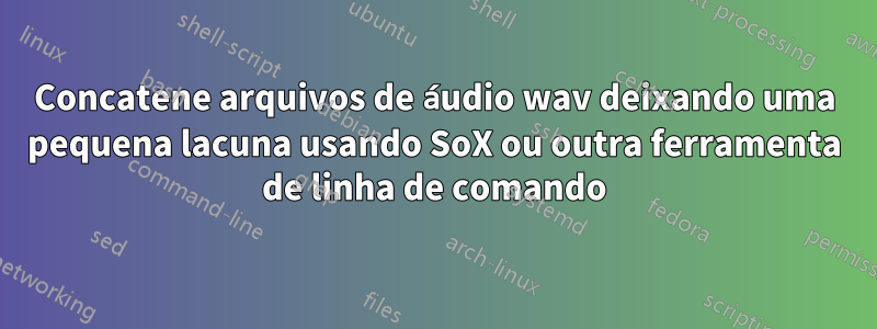 Concatene arquivos de áudio wav deixando uma pequena lacuna usando SoX ou outra ferramenta de linha de comando