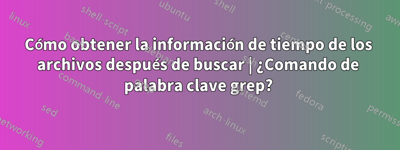 Cómo obtener la información de tiempo de los archivos después de buscar | ¿Comando de palabra clave grep?