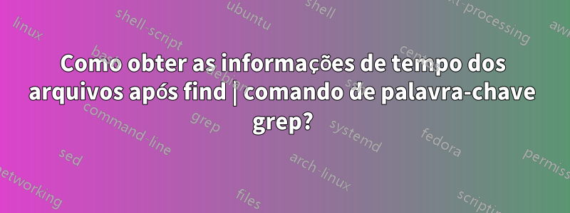 Como obter as informações de tempo dos arquivos após find | comando de palavra-chave grep?