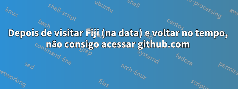 Depois de visitar Fiji (na data) e voltar no tempo, não consigo acessar github.com