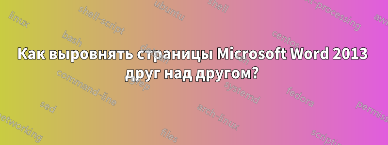 Как выровнять страницы Microsoft Word 2013 друг над другом?