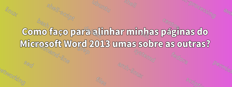 Como faço para alinhar minhas páginas do Microsoft Word 2013 umas sobre as outras?