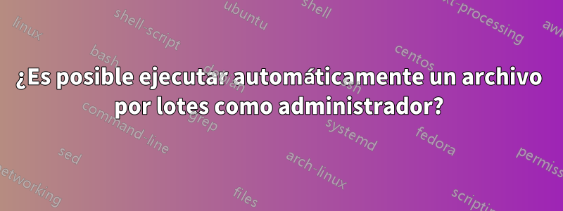 ¿Es posible ejecutar automáticamente un archivo por lotes como administrador?