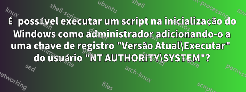 É possível executar um script na inicialização do Windows como administrador adicionando-o a uma chave de registro "Versão Atual\Executar" do usuário "NT AUTHORITY\SYSTEM"?