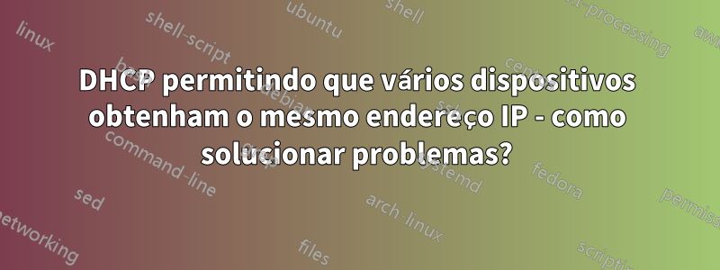 DHCP permitindo que vários dispositivos obtenham o mesmo endereço IP - como solucionar problemas?