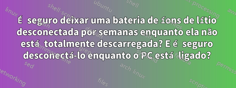 É seguro deixar uma bateria de íons de lítio desconectada por semanas enquanto ela não está totalmente descarregada? E é seguro desconectá-lo enquanto o PC está ligado?