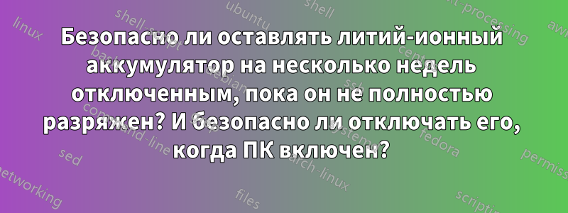 Безопасно ли оставлять литий-ионный аккумулятор на несколько недель отключенным, пока он не полностью разряжен? И безопасно ли отключать его, когда ПК включен?