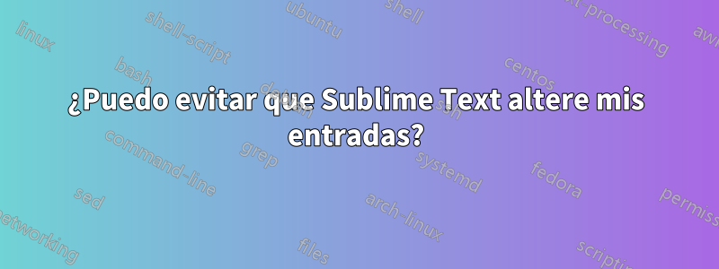 ¿Puedo evitar que Sublime Text altere mis entradas?