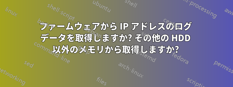 ファームウェアから IP アドレスのログ データを取得しますか? その他の HDD 以外のメモリから取得しますか?