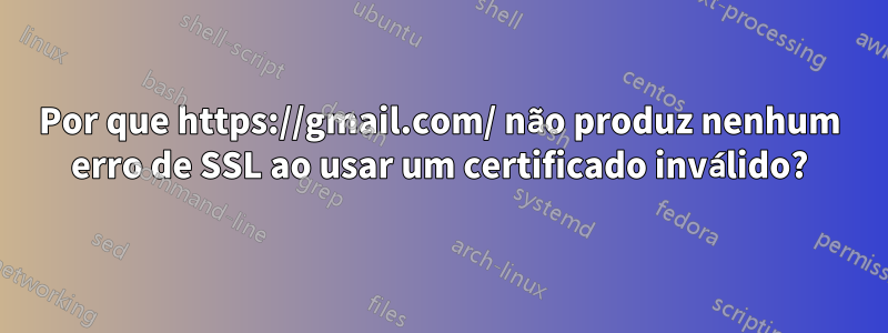 Por que https://gmail.com/ não produz nenhum erro de SSL ao usar um certificado inválido?