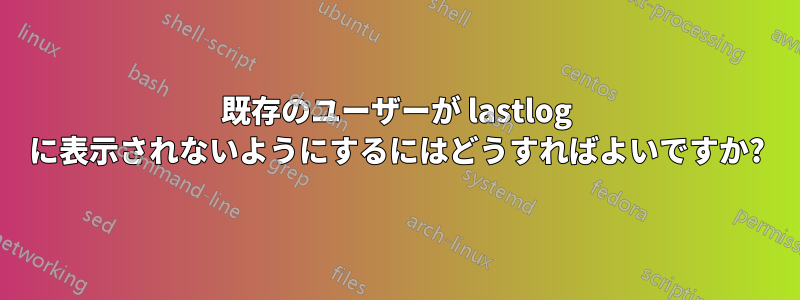 既存のユーザーが lastlog に表示されないようにするにはどうすればよいですか?