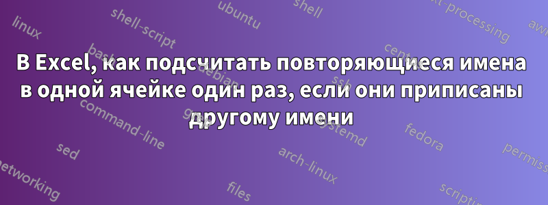 В Excel, как подсчитать повторяющиеся имена в одной ячейке один раз, если они приписаны другому имени