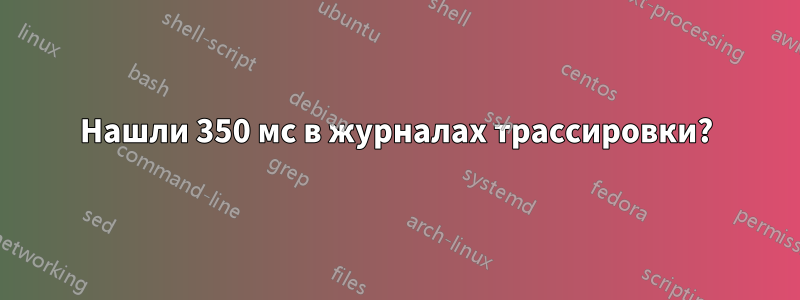 Нашли 350 мс в журналах трассировки?