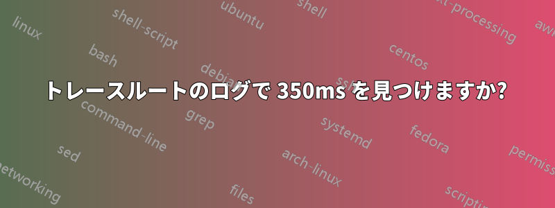 トレースルートのログで 350ms を見つけますか?