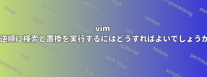 vim で逆順に検索と置換を実行するにはどうすればよいでしょうか?