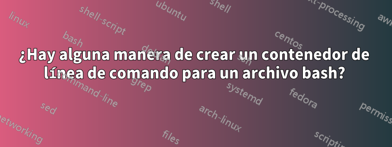 ¿Hay alguna manera de crear un contenedor de línea de comando para un archivo bash?