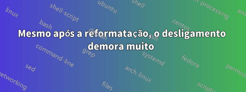 Mesmo após a reformatação, o desligamento demora muito 