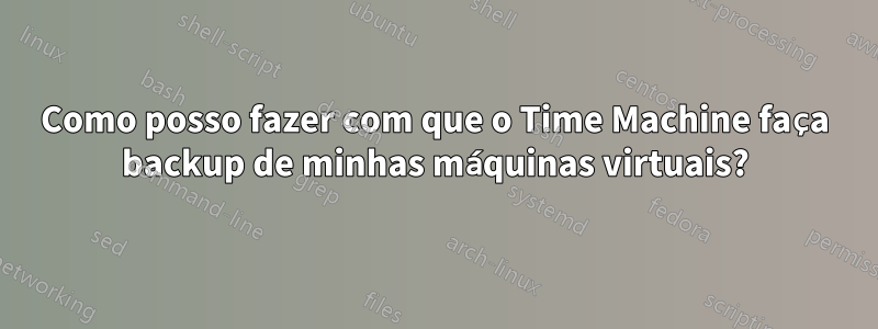 Como posso fazer com que o Time Machine faça backup de minhas máquinas virtuais?