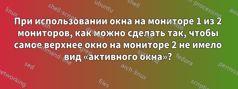 При использовании окна на мониторе 1 из 2 мониторов, как можно сделать так, чтобы самое верхнее окно на мониторе 2 не имело вид «активного окна»?