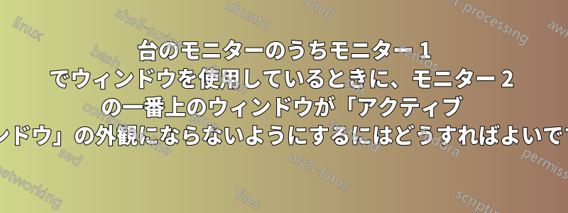 2 台のモニターのうちモニター 1 でウィンドウを使用しているときに、モニター 2 の一番上のウィンドウが「アクティブ ウィンドウ」の外観にならないようにするにはどうすればよいですか?