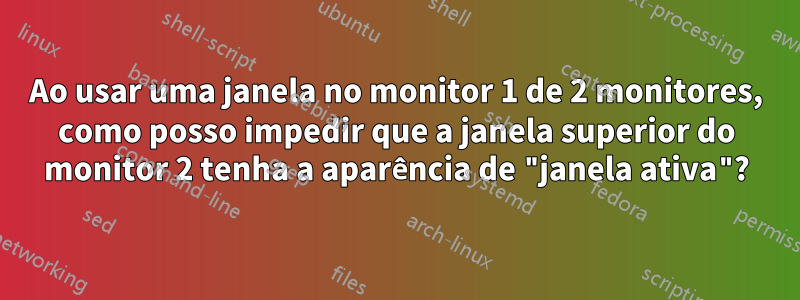 Ao usar uma janela no monitor 1 de 2 monitores, como posso impedir que a janela superior do monitor 2 tenha a aparência de "janela ativa"?