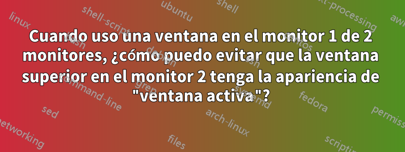 Cuando uso una ventana en el monitor 1 de 2 monitores, ¿cómo puedo evitar que la ventana superior en el monitor 2 tenga la apariencia de "ventana activa"?