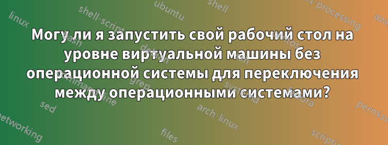 Могу ли я запустить свой рабочий стол на уровне виртуальной машины без операционной системы для переключения между операционными системами?