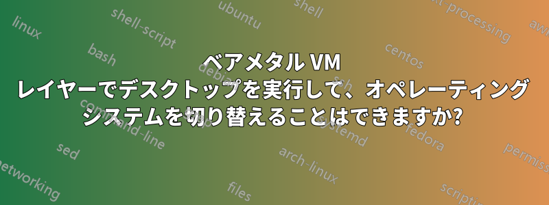 ベアメタル VM レイヤーでデスクトップを実行して、オペレーティング システムを切り替えることはできますか?