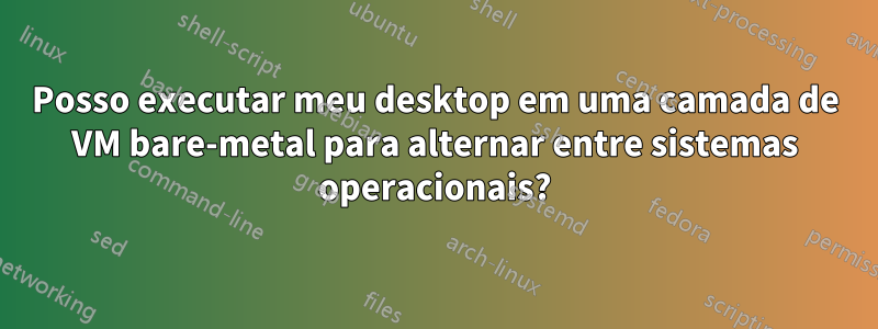 Posso executar meu desktop em uma camada de VM bare-metal para alternar entre sistemas operacionais?