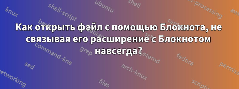 Как открыть файл с помощью Блокнота, не связывая его расширение с Блокнотом навсегда?