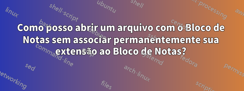 Como posso abrir um arquivo com o Bloco de Notas sem associar permanentemente sua extensão ao Bloco de Notas?