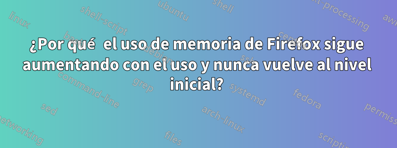 ¿Por qué el uso de memoria de Firefox sigue aumentando con el uso y nunca vuelve al nivel inicial?