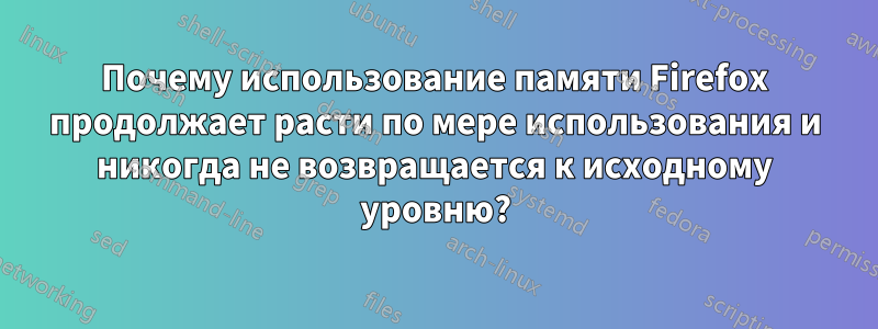 Почему использование памяти Firefox продолжает расти по мере использования и никогда не возвращается к исходному уровню?