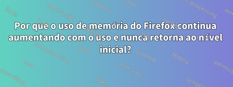 Por que o uso de memória do Firefox continua aumentando com o uso e nunca retorna ao nível inicial?