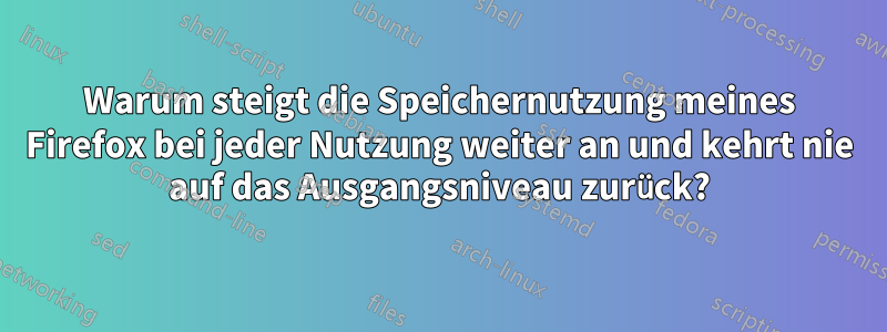 Warum steigt die Speichernutzung meines Firefox bei jeder Nutzung weiter an und kehrt nie auf das Ausgangsniveau zurück?