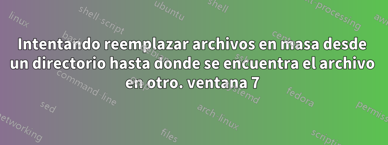 Intentando reemplazar archivos en masa desde un directorio hasta donde se encuentra el archivo en otro. ventana 7