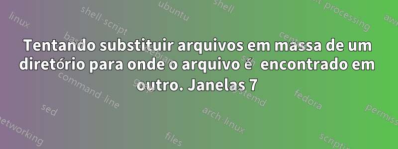 Tentando substituir arquivos em massa de um diretório para onde o arquivo é encontrado em outro. Janelas 7