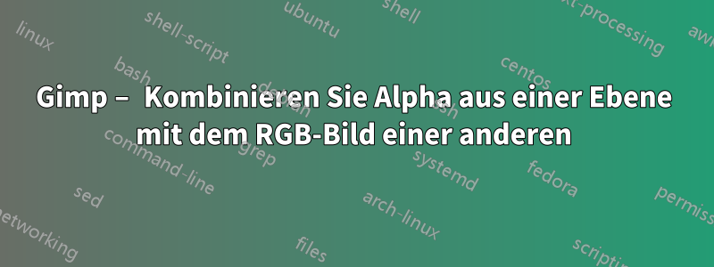 Gimp – Kombinieren Sie Alpha aus einer Ebene mit dem RGB-Bild einer anderen