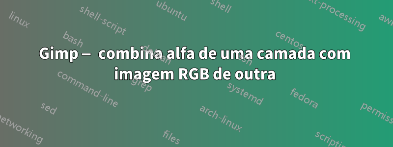 Gimp — combina alfa de uma camada com imagem RGB de outra