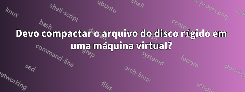 Devo compactar o arquivo do disco rígido em uma máquina virtual?