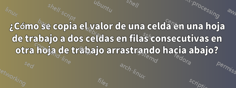 ¿Cómo se copia el valor de una celda en una hoja de trabajo a dos celdas en filas consecutivas en otra hoja de trabajo arrastrando hacia abajo?