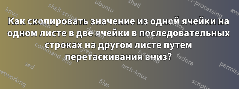 Как скопировать значение из одной ячейки на одном листе в две ячейки в последовательных строках на другом листе путем перетаскивания вниз?