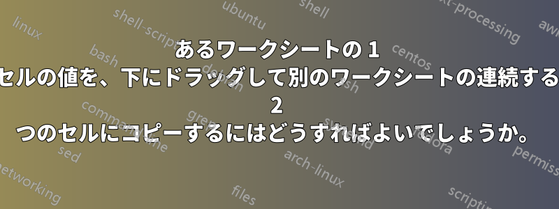 あるワークシートの 1 つのセルの値を、下にドラッグして別のワークシートの連続する行の 2 つのセルにコピーするにはどうすればよいでしょうか。